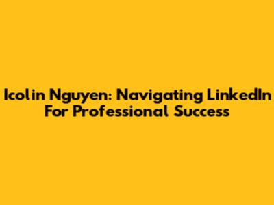 Icolin Nguyen: Navigating LinkedIn For Professional Success