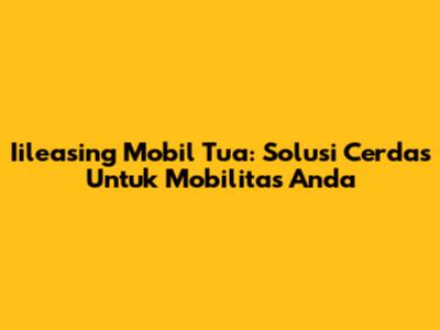 Iileasing Mobil Tua: Solusi Cerdas Untuk Mobilitas Anda