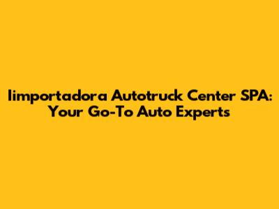 Iimportadora Autotruck Center SPA: Your Go-To Auto Experts