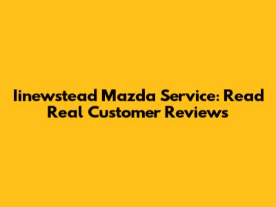 Iinewstead Mazda Service: Read Real Customer Reviews