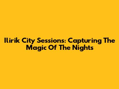 Ilirik City Sessions: Capturing The Magic Of The Nights