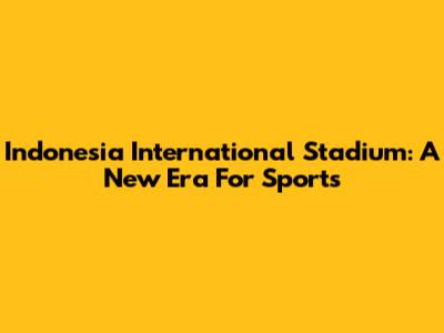 Indonesia International Stadium: A New Era For Sports
