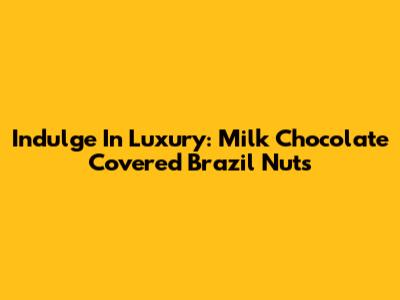 Indulge In Luxury: Milk Chocolate Covered Brazil Nuts