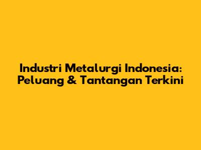 Industri Metalurgi Indonesia: Peluang & Tantangan Terkini