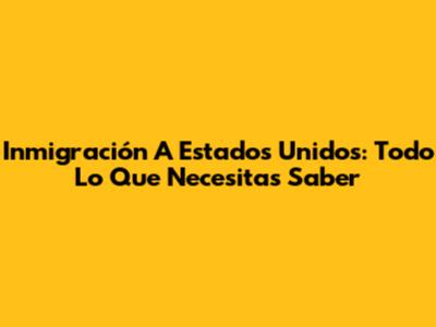 Inmigración A Estados Unidos: Todo Lo Que Necesitas Saber