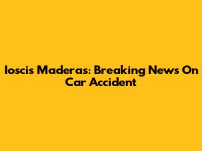 Ioscis Maderas: Breaking News On Car Accident