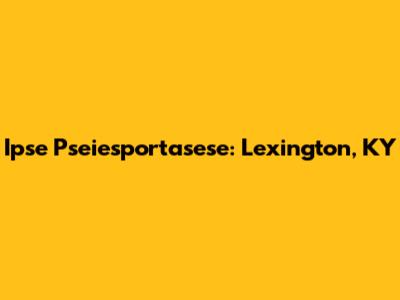 Ipse Pseiesportasese: Lexington, KY