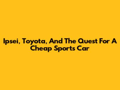 Ipsei, Toyota, And The Quest For A Cheap Sports Car