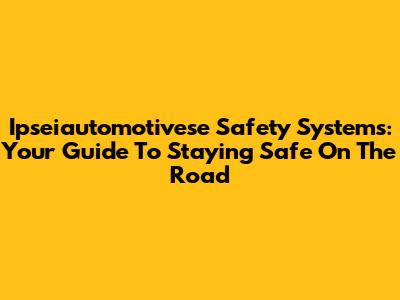 Ipseiautomotivese Safety Systems: Your Guide To Staying Safe On The Road