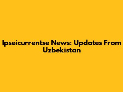 Ipseicurrentse News: Updates From Uzbekistan