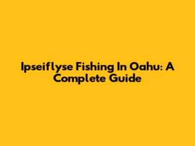Ipseiflyse Fishing In Oahu: A Complete Guide