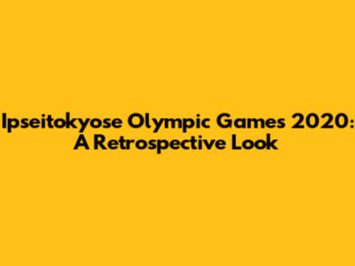 Ipseitokyose Olympic Games 2020: A Retrospective Look