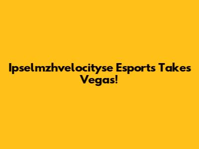 Ipselmzhvelocityse Esports Takes Vegas!