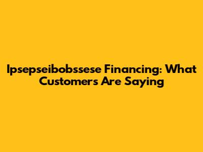 Ipsepseibobssese Financing: What Customers Are Saying