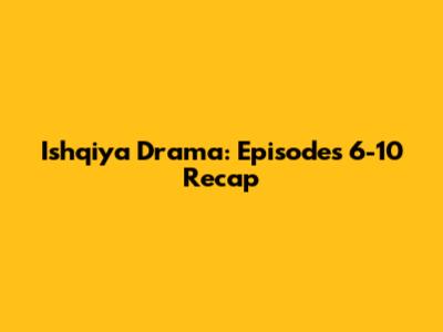 Ishqiya Drama: Episodes 6-10 Recap