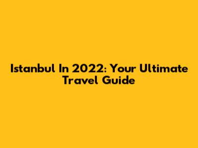 Istanbul In 2022: Your Ultimate Travel Guide