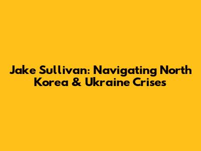 Jake Sullivan: Navigating North Korea & Ukraine Crises