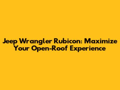 Jeep Wrangler Rubicon: Maximize Your Open-Roof Experience