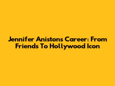 Jennifer Aniston's Career: From Friends To Hollywood Icon