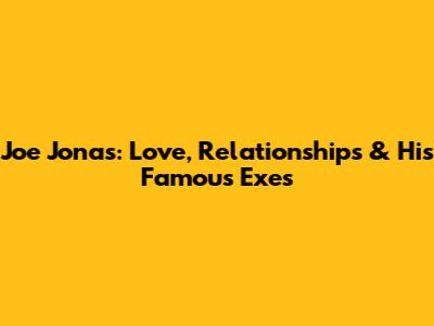 Joe Jonas: Love, Relationships & His Famous Exes