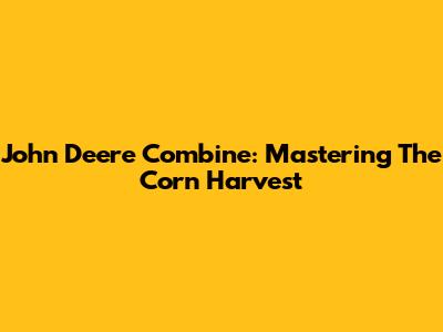John Deere Combine: Mastering The Corn Harvest