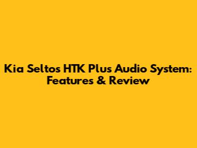 Kia Seltos HTK Plus Audio System: Features & Review