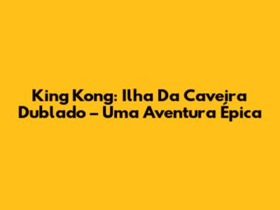 King Kong: Ilha Da Caveira Dublado – Uma Aventura Épica