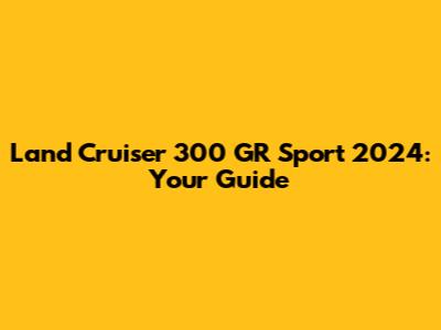 Land Cruiser 300 GR Sport 2024: Your Guide