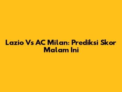 Lazio Vs AC Milan: Prediksi Skor Malam Ini