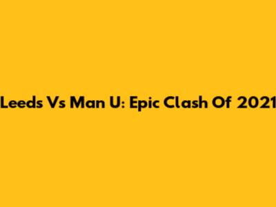 Leeds Vs Man U: Epic Clash Of 2021