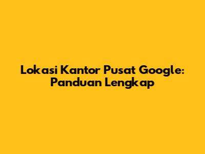 Lokasi Kantor Pusat Google: Panduan Lengkap