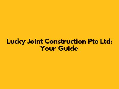 Lucky Joint Construction Pte Ltd: Your Guide