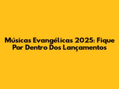 Músicas Evangélicas 2025: Fique Por Dentro Dos Lançamentos