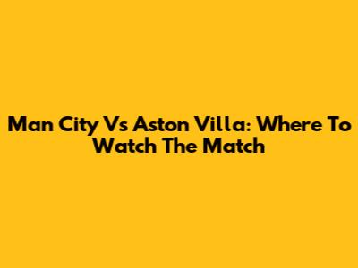 Man City Vs Aston Villa: Where To Watch The Match