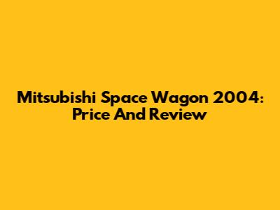 Mitsubishi Space Wagon 2004: Price And Review