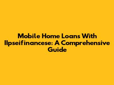 Mobile Home Loans With IIpseifinancese: A Comprehensive Guide