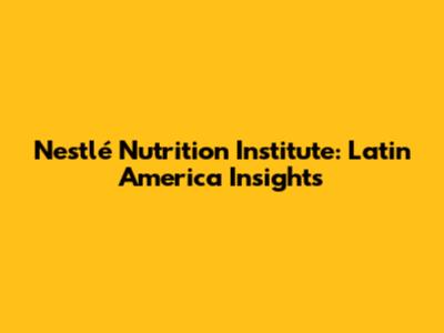 Nestlé Nutrition Institute: Latin America Insights