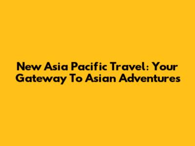 New Asia Pacific Travel: Your Gateway To Asian Adventures