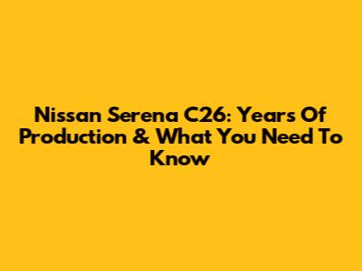 Nissan Serena C26: Years Of Production & What You Need To Know