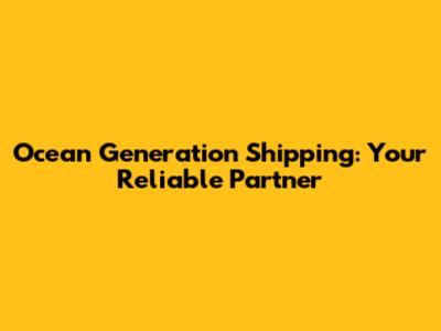 Ocean Generation Shipping: Your Reliable Partner