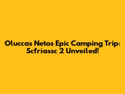 Oluccas Neto's Epic Camping Trip: Scfriassc 2 Unveiled!