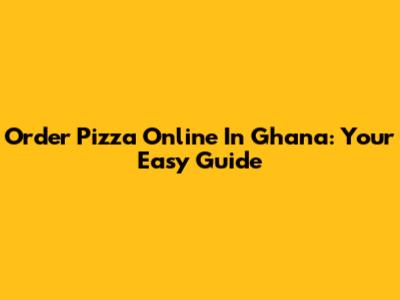 Order Pizza Online In Ghana: Your Easy Guide