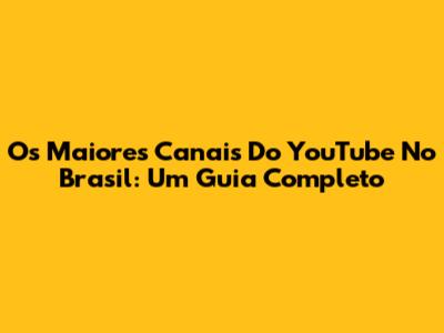 Os Maiores Canais Do YouTube No Brasil: Um Guia Completo