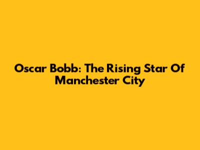 Oscar Bobb: The Rising Star Of Manchester City