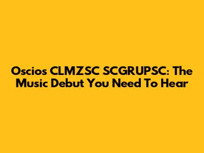 Oscios CLMZSC SCGRUPSC: The Music Debut You Need To Hear