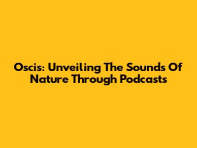 Oscis: Unveiling The Sounds Of Nature Through Podcasts