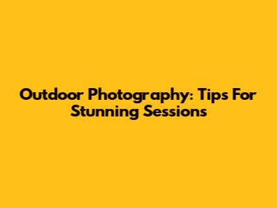 Outdoor Photography: Tips For Stunning Sessions