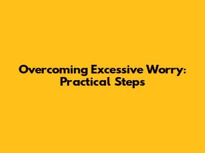 Overcoming Excessive Worry: Practical Steps