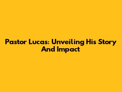 Pastor Lucas: Unveiling His Story And Impact