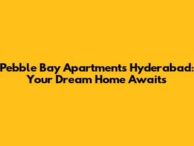 Pebble Bay Apartments Hyderabad: Your Dream Home Awaits